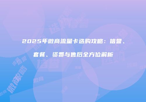 2025年微商流量卡选购攻略：信誉、套餐、资费与售后全方位解析