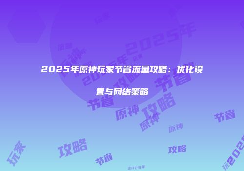 2025年原神玩家节省流量攻略：优化设置与网络策略