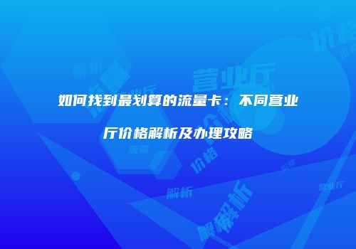 如何找到最划算的流量卡：不同营业厅价格解析及办理攻略