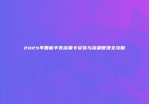 2025年智能手表流量卡安装与流量管理全攻略