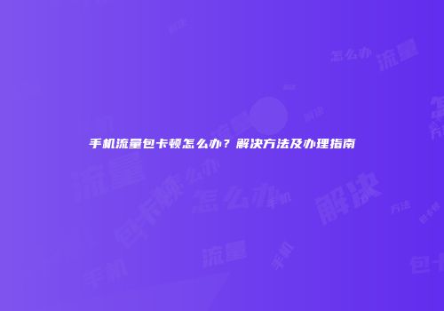 手机流量包卡顿怎么办？解决方法及办理指南