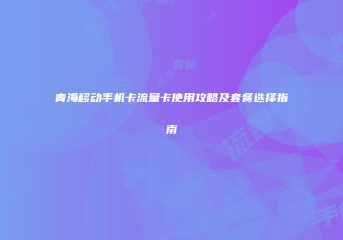 青海移动手机卡流量卡使用攻略及套餐选择指南