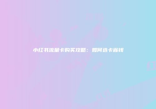 小红书流量卡购买攻略：如何选卡省钱