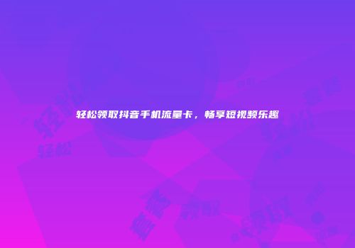 轻松领取抖音手机流量卡，畅享短视频乐趣
