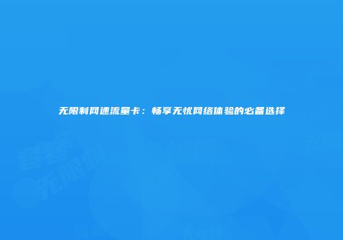 无限制网速流量卡：畅享无忧网络体验的必备选择