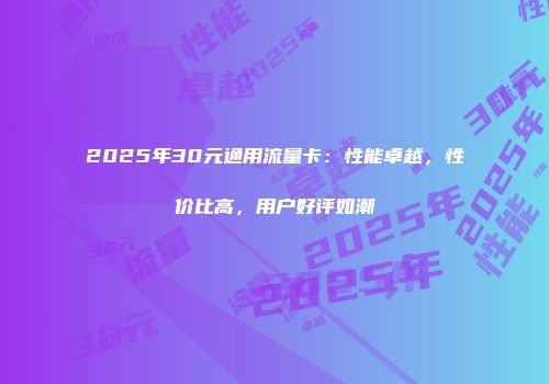 2025年30元通用流量卡：性能卓越，性价比高，用户好评如潮