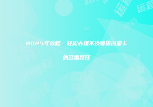 2025年攻略：轻松办理不换号码流量卡的多重路径