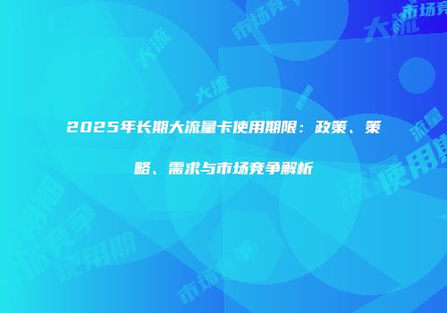 2025年长期大流量卡使用期限：政策、策略、需求与市场竞争解析