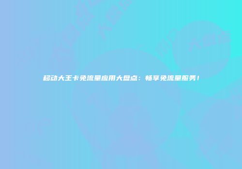 移动大王卡免流量应用大盘点：畅享免流量服务！