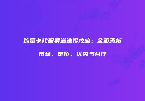 流量卡代理渠道选择攻略：全面解析市场、定位、优势与合作