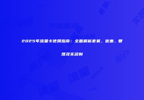 2025年流量卡使用指南：全面解析套餐、优惠、管理及实名制