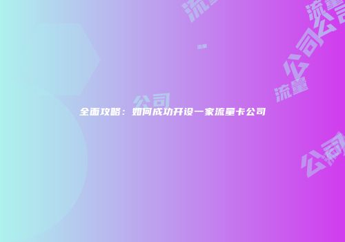 全面攻略：如何成功开设一家流量卡公司