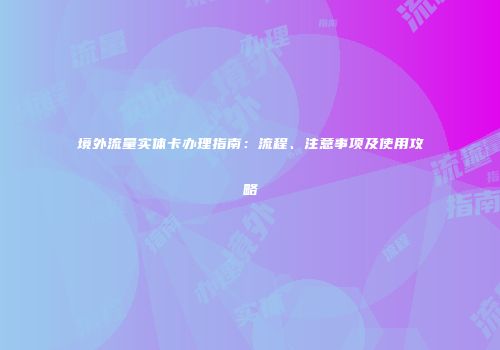境外流量实体卡办理指南：流程、注意事项及使用攻略