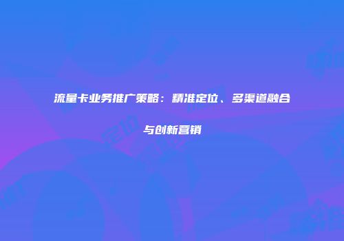 流量卡业务推广策略：精准定位、多渠道融合与创新营销