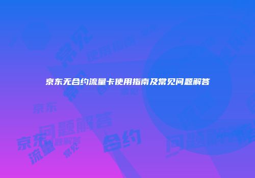 京东无合约流量卡使用指南及常见问题解答