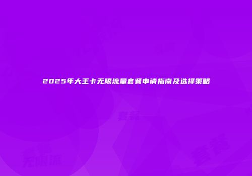 2025年大王卡无限流量套餐申请指南及选择策略