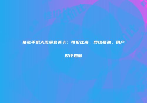 某款手机大流量套餐卡：性价比高，网络强劲，用户好评如潮