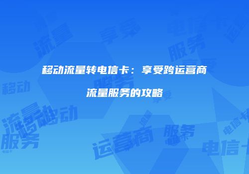 移动流量转电信卡：享受跨运营商流量服务的攻略