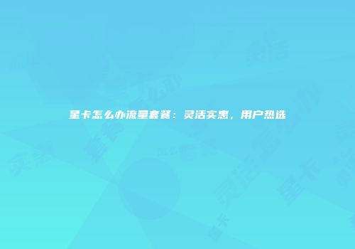 星卡怎么办流量套餐：灵活实惠，用户热选