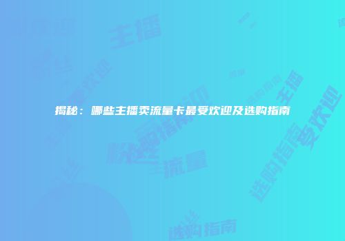 揭秘：哪些主播卖流量卡最受欢迎及选购指南