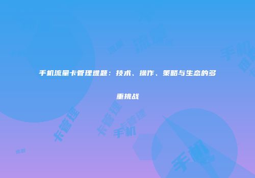 手机流量卡管理难题：技术、操作、策略与生态的多重挑战