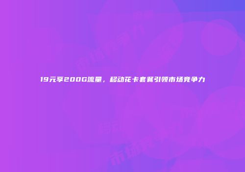 19元享200G流量，移动花卡套餐引领市场竞争力