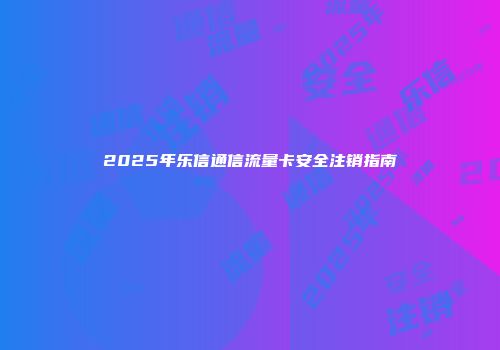 2025年乐信通信流量卡安全注销指南