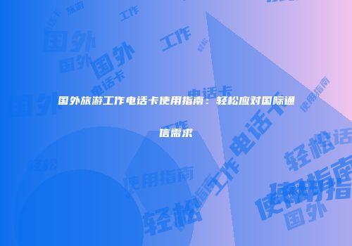 国外旅游工作电话卡使用指南：轻松应对国际通信需求