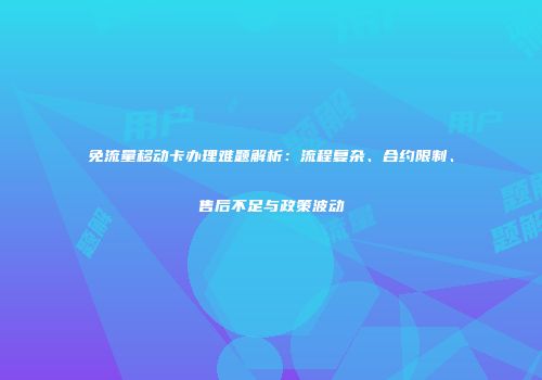 免流量移动卡办理难题解析：流程复杂、合约限制、售后不足与政策波动