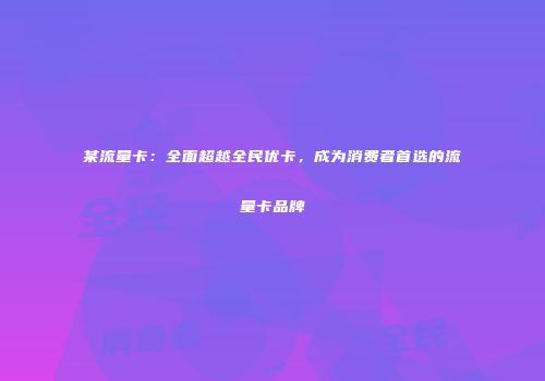 某流量卡：全面超越全民优卡，成为消费者首选的流量卡品牌