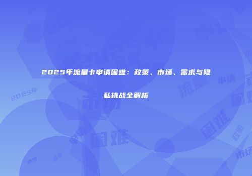2025年流量卡申请困难：政策、市场、需求与隐私挑战全解析