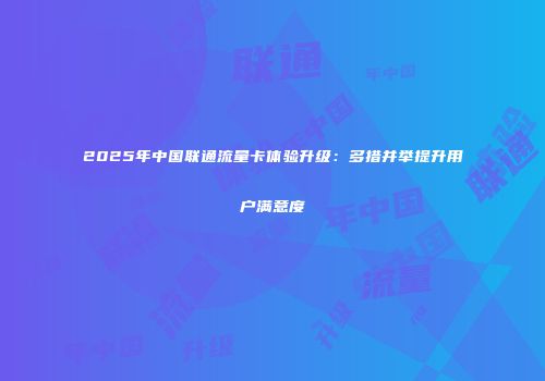 2025年中国联通流量卡体验升级：多措并举提升用户满意度