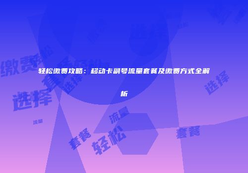 轻松缴费攻略：移动卡副号流量套餐及缴费方式全解析