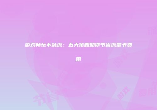 游戏畅玩不耗流：五大策略助你节省流量卡费用