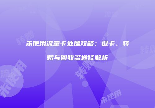 未使用流量卡处理攻略：退卡、转赠与回收多途径解析
