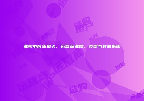 选购电信流量卡：运营商选择、类型与套餐指南