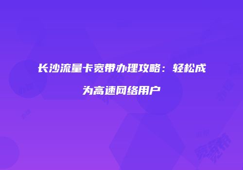 长沙流量卡宽带办理攻略：轻松成为高速网络用户