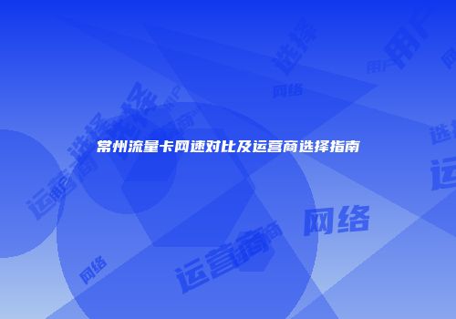 常州流量卡网速对比及运营商选择指南