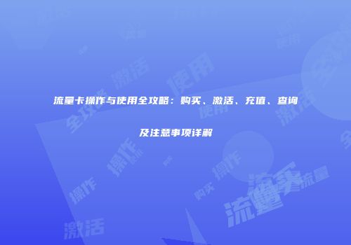 流量卡操作与使用全攻略：购买、激活、充值、查询及注意事项详解
