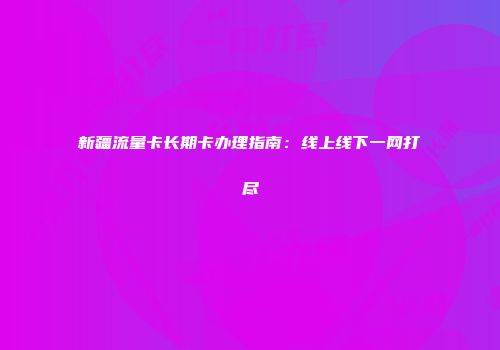 新疆流量卡长期卡办理指南：线上线下一网打尽