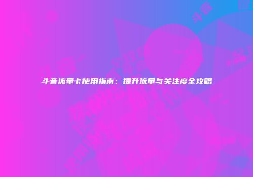 斗音流量卡使用指南：提升流量与关注度全攻略