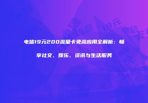 电信19元200流量卡免流应用全解析：畅享社交、娱乐、资讯与生活服务