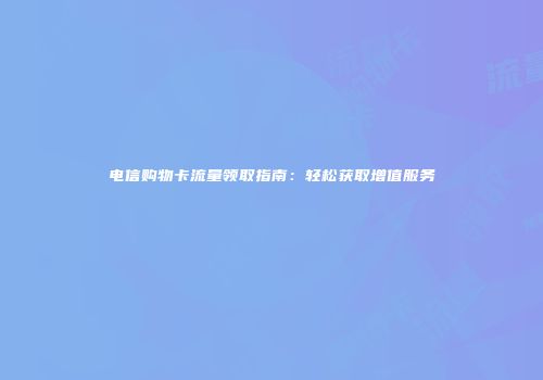 电信购物卡流量领取指南：轻松获取增值服务