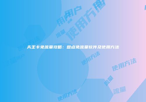 天王卡免流量攻略：盘点免流量软件及使用方法