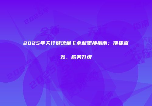 2025年天行健流量卡全新更换指南：便捷高效，服务升级