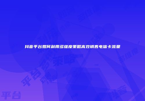 抖音平台如何利用多维度策略高效销售电信卡流量