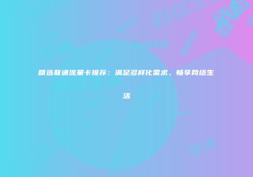 精选联通流量卡推荐：满足多样化需求，畅享网络生活