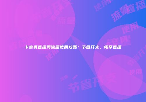 卡套餐直播间流量使用攻略：节省开支，畅享直播