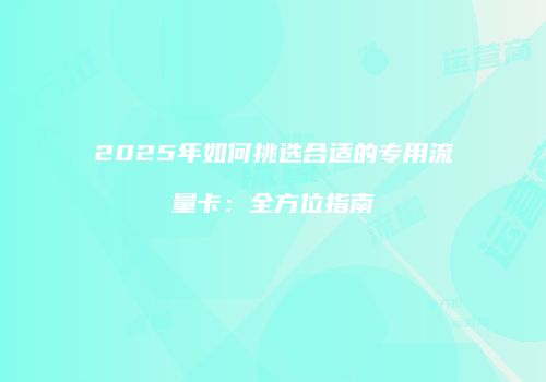 2025年如何挑选合适的专用流量卡：全方位指南