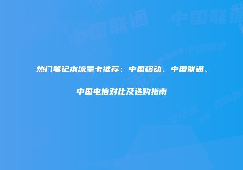 热门笔记本流量卡推荐：中国移动、中国联通、中国电信对比及选购指南